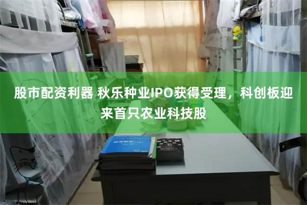 股市配资利器 秋乐种业IPO获得受理，科创板迎来首只农业科技股