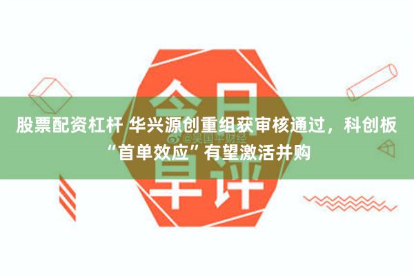 股票配资杠杆 华兴源创重组获审核通过，科创板“首单效应”有望激活并购