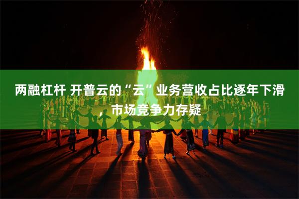 两融杠杆 开普云的“云”业务营收占比逐年下滑，市场竞争力存疑