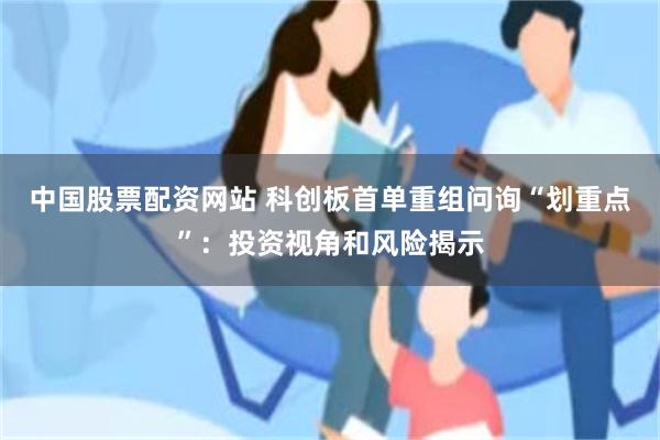 中国股票配资网站 科创板首单重组问询“划重点”：投资视角和风险揭示