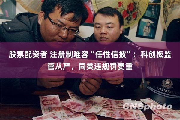 股票配资者 注册制难容“任性信披”：科创板监管从严，同类违规罚更重