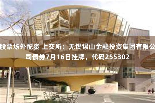 股票场外配资 上交所：无锡锡山金融投资集团有限公司债券7月16日挂牌，代码255302