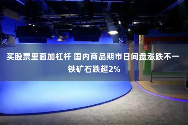 买股票里面加杠杆 国内商品期市日间盘涨跌不一 铁矿石跌超2%