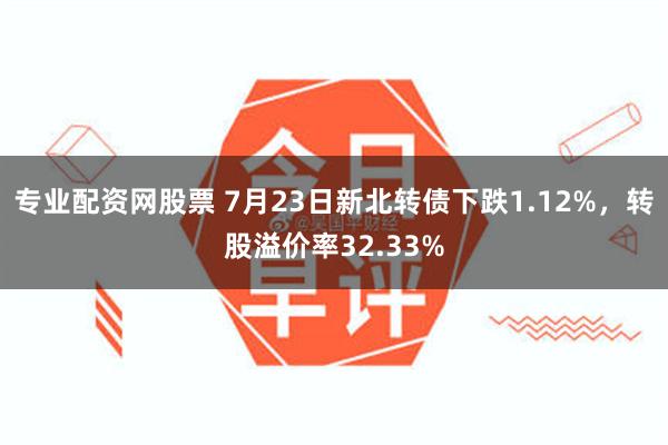 专业配资网股票 7月23日新北转债下跌1.12%，转股溢价率32.33%