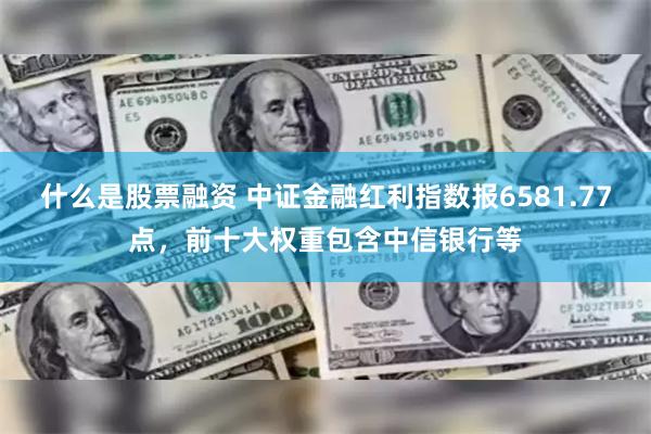 什么是股票融资 中证金融红利指数报6581.77点，前十大权重包含中信银行等