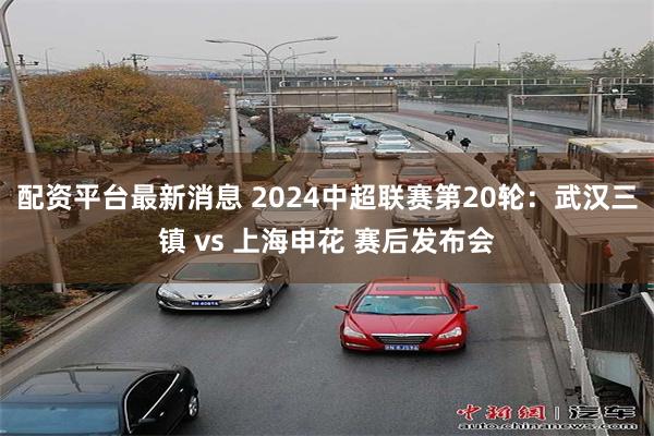 配资平台最新消息 2024中超联赛第20轮：武汉三镇 vs 上海申花 赛后发布会