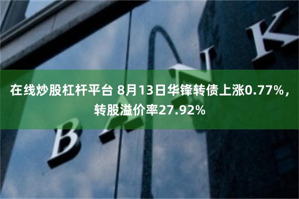 在线炒股杠杆平台 8月13日华锋转债上涨0.77%，转股溢价率27.92%