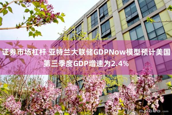 证券市场杠杆 亚特兰大联储GDPNow模型预计美国第三季度GDP增速为2.4%