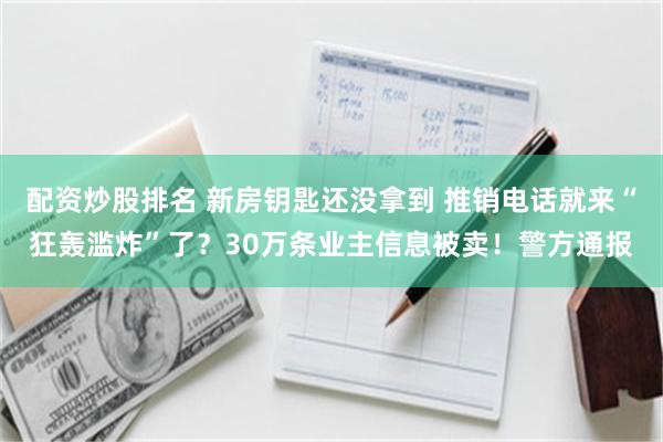 配资炒股排名 新房钥匙还没拿到 推销电话就来“狂轰滥炸”了？30万条业主信息被卖！警方通报