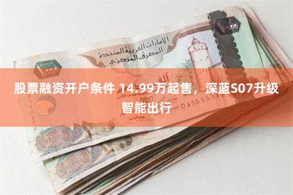 股票融资开户条件 14.99万起售，深蓝S07升级智能出行