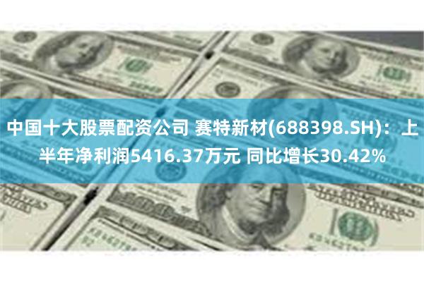 中国十大股票配资公司 赛特新材(688398.SH)：上半年净利润5416.37万元 同比增长30.42%