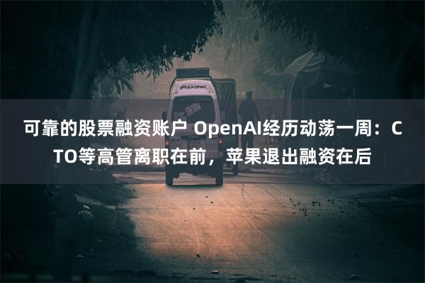 可靠的股票融资账户 OpenAI经历动荡一周：CTO等高管离职在前，苹果退出融资在后