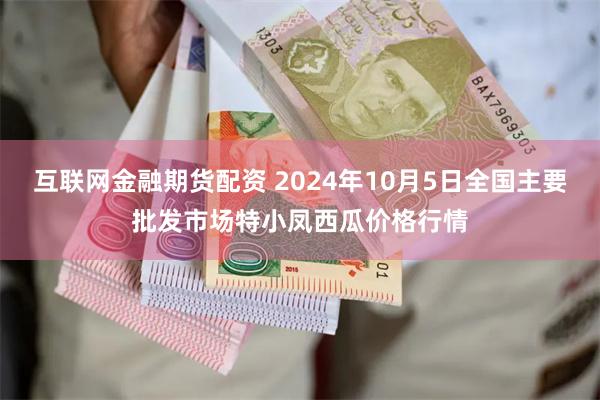 互联网金融期货配资 2024年10月5日全国主要批发市场特小凤西瓜价格行情