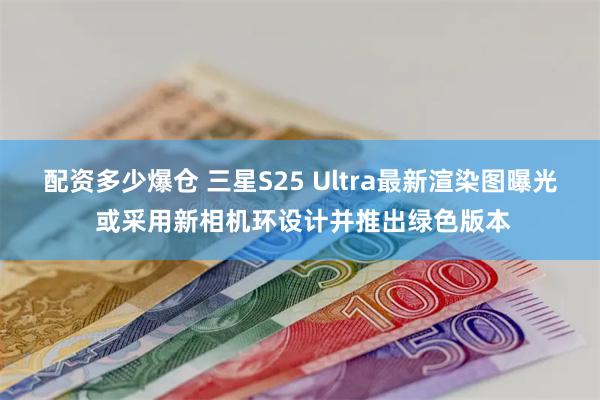 配资多少爆仓 三星S25 Ultra最新渲染图曝光 或采用新相机环设计并推出绿色版本