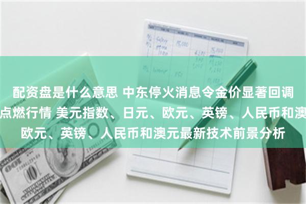 配资盘是什么意思 中东停火消息令金价显著回调！美国重量级数据恐点燃行情 美元指数、日元、欧元、英镑、人民币和澳元最新技术前景分析