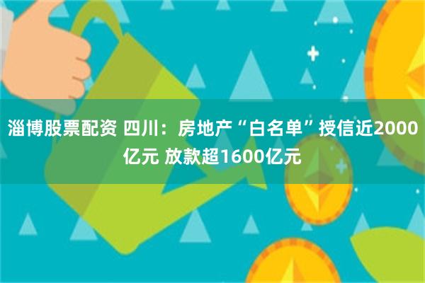 淄博股票配资 四川：房地产“白名单”授信近2000亿元 放款超1600亿元