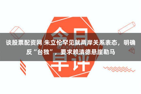 谈股票配资网 朱立伦罕见就两岸关系表态，明确反“台独”，要求赖清德悬崖勒马