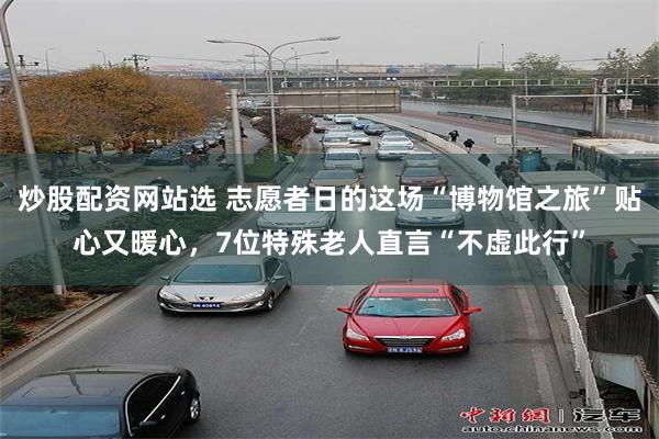 炒股配资网站选 志愿者日的这场“博物馆之旅”贴心又暖心，7位特殊老人直言“不虚此行”