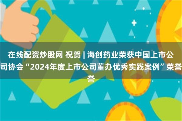 在线配资炒股网 祝贺 | 海创药业荣获中国上市公司协会“2024年度上市公司董办优秀实践案例”荣誉