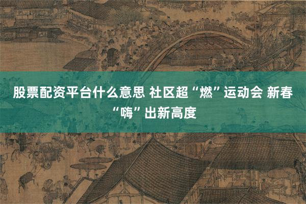 股票配资平台什么意思 社区超“燃”运动会 新春“嗨”出新高度