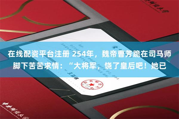 在线配资平台注册 254年，魏帝曹芳跪在司马师脚下苦苦求情：“大将军，饶了皇后吧！她已