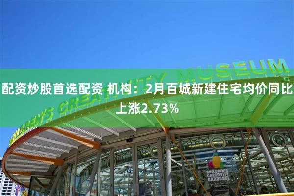 配资炒股首选配资 机构：2月百城新建住宅均价同比上涨2.73%