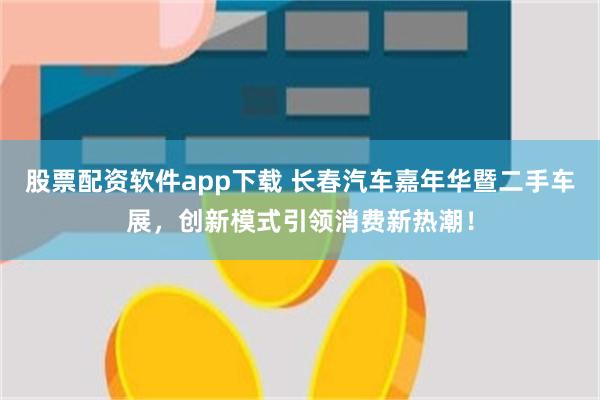 股票配资软件app下载 长春汽车嘉年华暨二手车展，创新模式引领消费新热潮！